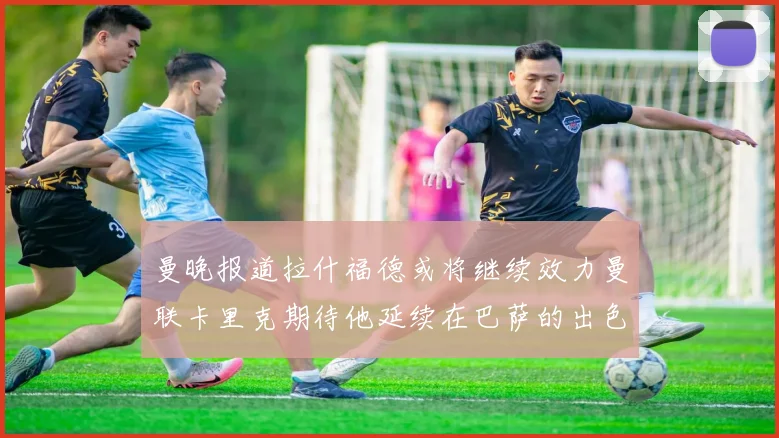 曼晚报道拉什福德或将继续效力曼联卡里克期待他延续在巴萨的出色表现