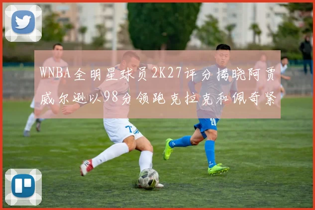 WNBA全明星球员2K27评分揭晓阿贾威尔逊以98分领跑克拉克和佩奇紧随其后