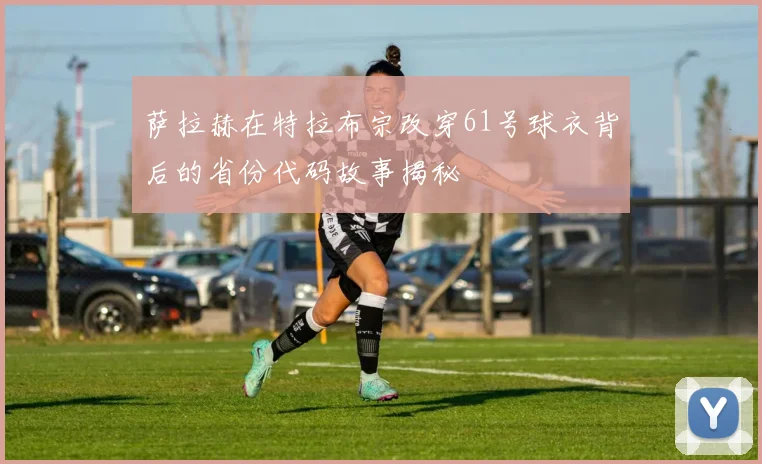 萨拉赫在特拉布宗改穿61号球衣背后的省份代码故事揭秘
