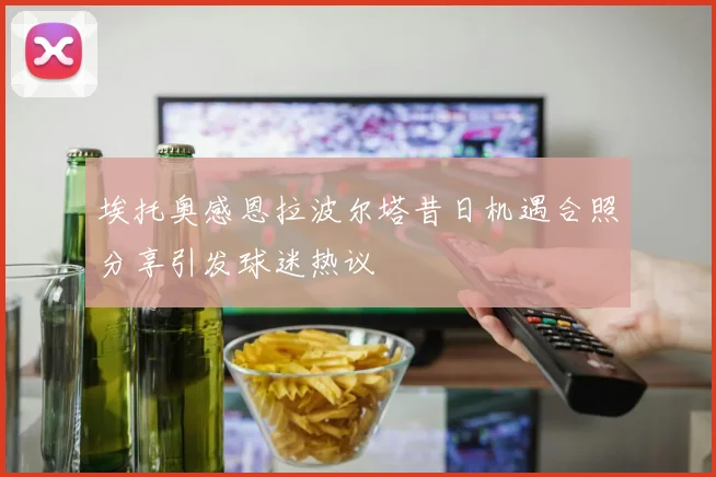 埃托奥感恩拉波尔塔昔日机遇合照分享引发球迷热议