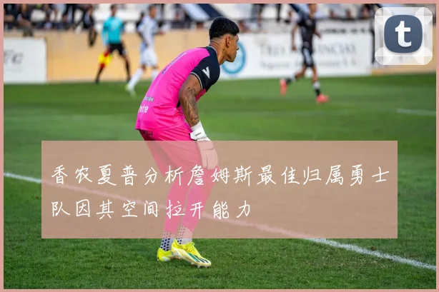 香农夏普分析詹姆斯最佳归属勇士队因其空间拉开能力
