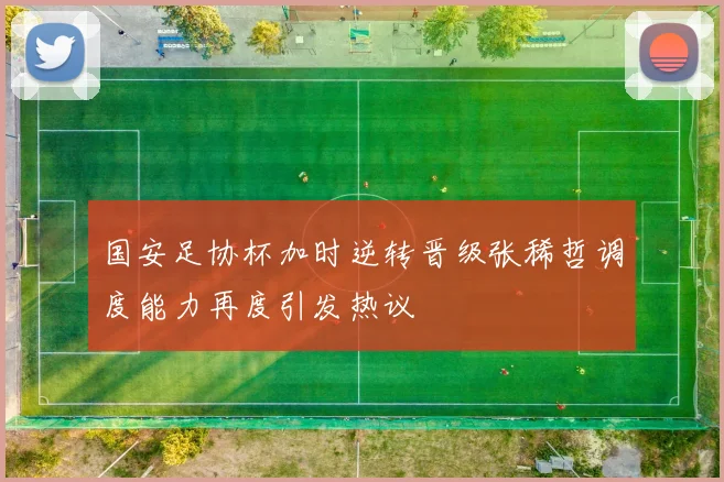 国安足协杯加时逆转晋级张稀哲调度能力再度引发热议