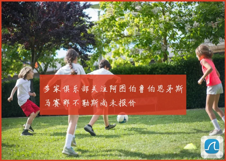 多家俱乐部关注阿图伯鲁伯恩茅斯马赛那不勒斯尚未报价