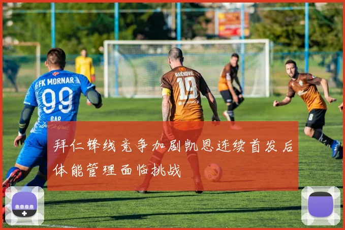 拜仁锋线竞争加剧凯恩连续首发后体能管理面临挑战