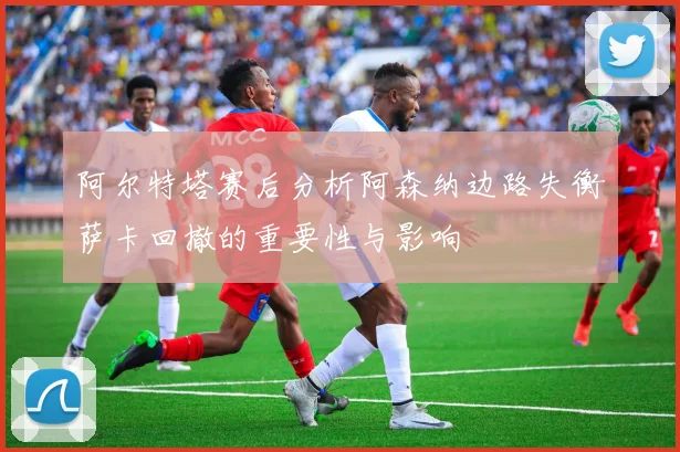 阿尔特塔赛后分析阿森纳边路失衡萨卡回撤的重要性与影响