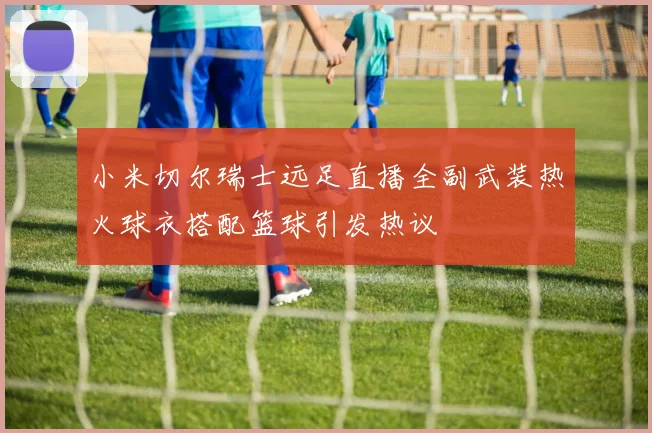 小米切尔瑞士远足直播全副武装热火球衣搭配篮球引发热议