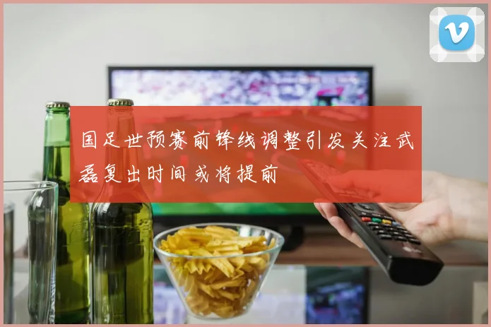 国足世预赛前锋线调整引发关注武磊复出时间或将提前