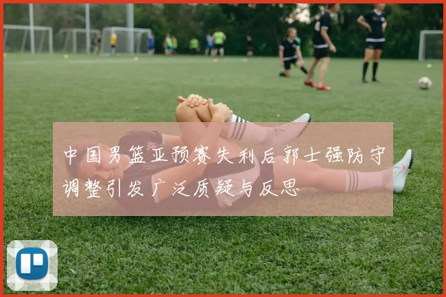中国男篮亚预赛失利后郭士强防守调整引发广泛质疑与反思